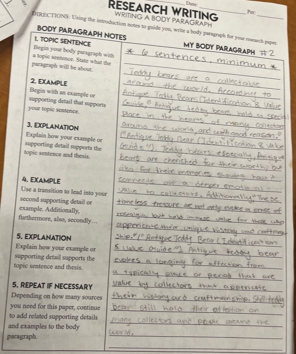 directions: using the introduction notes to guide you, write a body paragraph for your research paper.\nbody paragraph notes\n1. topic sentence\nbegin your body paragraph with a topic sentence. state what the paragraph will be about.\n2. example\nbegin with an example or supporting detail that supports your topic sentence.\n3. explanation\nexplain how your example or supporting detail supports the topic sentence and thesis.\n4. example\nuse a transition to lead into your second supporting detail or example. additionally, furthermore, also, secondly...\n5. explanation\nexplain how your example or supporting detail supports the topic sentence and thesis.\n5. repeat if necessary\ndepending on how many sources you need for this paper, continue to add related supporting details and examples to the body paragraph.\nmy body paragraph #2\n* 6 sentences, minimum *\nteddy bears are a collectable around the world. according to antique teddy bears (identification & value guide), \antique teddy bears hold a special place in the hearts of many collectors around the world, and with good reason.\ (\antique teddy bear (identification & value guide)\). teddy bears especially, antique bears are cherished for their worthy but also for their memories showing how it connects on a deeper emotional value to collectors. additionally, \these timeless treasure are not only evoke a sense of nostalgia, but hold immense value for those who appreciate their unique history and craftsmanship.\ (\antique teddy bear (identification & value guide)\). antique teddy bear evokes a longing for affection from a typically place or period that are value by collectors that appreciate their history and craftsmanship. still teddy bear still hold their affection on many collectors and people around the world.