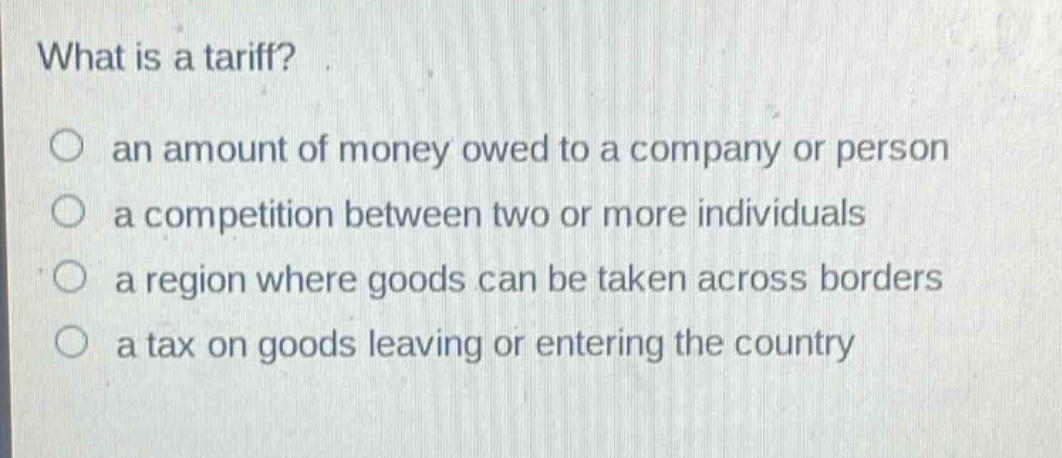 what is a tariff?\n○ an amount of money owed to a company or person\n○ a competition between two or more individuals\n○ a region where goods can be taken across borders\n○ a tax on goods leaving or entering the country