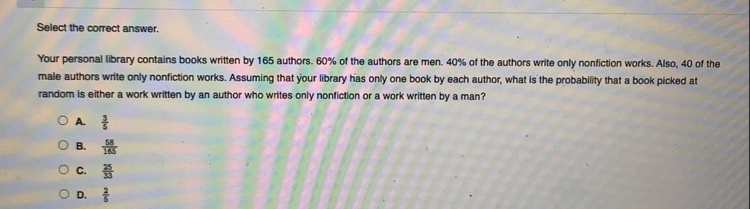 select the correct answer.\nyour personal library contains books written by 165 authors. 60% of the authors are men. 40% of the authors write only nonfiction works. also, 40 of the male authors write only nonfiction works. assuming that your library has only one book by each author, what is the probability that a book picked at random is either a work written by an author who writes only nonfiction or a work written by a man?\na. $\frac{3}{5}$\nb. $\frac{58}{165}$\nc. $\frac{25}{33}$\nd. $\frac{2}{5}$