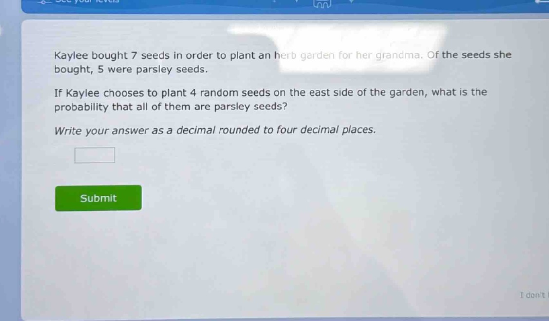 kaylee bought 7 seeds in order to plant an herb garden for her grandma. of the seeds she bought, 5 were parsley seeds. if kaylee chooses to plant 4 random seeds on the east side of the garden, what is the probability that all of them are parsley seeds? write your answer as a decimal rounded to four decimal places.
