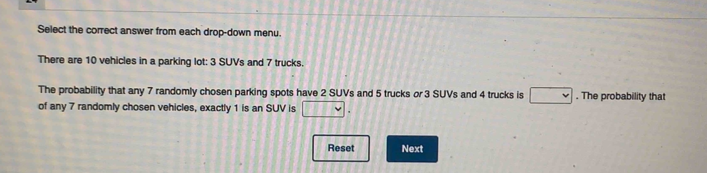 select the correct answer from each drop - down menu. there are 10 vehicles in a parking lot: 3 suvs and 7 trucks. the probability that any 7 randomly chosen parking spots have 2 suvs and 5 trucks or 3 suvs and 4 trucks is. the probability that of any 7 randomly chosen vehicles, exactly 1 is an suv is.