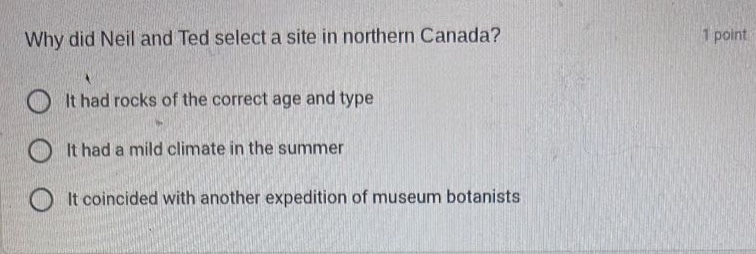 why did neil and ted select a site in northern canada? 1 point it had rocks of the correct age and type it had a mild climate in the summer it coincided with another expedition of museum botanists