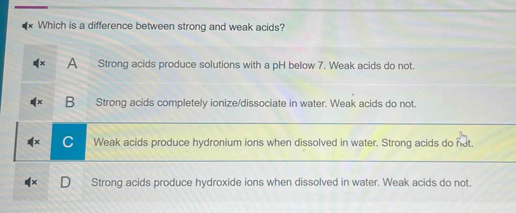 which is a difference between strong and weak acids? a strong acids produce solutions with a ph below 7. weak acids do not. b strong acids completely ionize/dissociate in water. weak acids do not. c weak acids produce hydronium ions when dissolved in water. strong acids do not. d strong acids produce hydroxide ions when dissolved in water. weak acids do not.