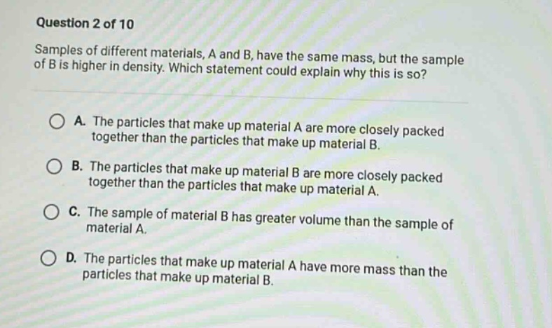question 2 of 10\nsamples of different materials, a and b, have the same mass, but the sample of b is higher in density. which statement could explain why this is so?\na. the particles that make up material a are more closely packed together than the particles that make up material b.\nb. the particles that make up material b are more closely packed together than the particles that make up material a.\nc. the sample of material b has greater volume than the sample of material a.\nd. the particles that make up material a have more mass than the particles that make up material b.
