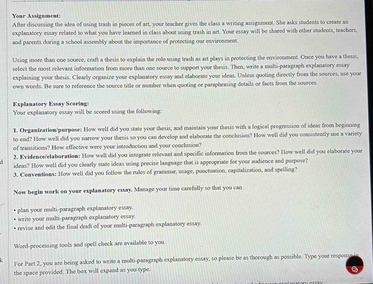 your assignment: after discussing the idea of using trash in pieces of art, your teacher gives the class a writing assignment. she asks students to create an explanatory essay related to what you have learned in class about using trash in art. your essay will be shared with other students, teachers, and parents during a school assembly about the importance of protecting our environment. using more than one source, craft a thesis to explain the role using trash as art plays in protecting the environment. once you have a thesis, select the most relevant information from more than one source to support your thesis. then, write a multi - paragraph explanatory essay explaining your thesis. clearly organize your explanatory essay and elaborate your ideas. unless quoting directly from the sources, use your own words. be sure to reference the source title or number when quoting or paraphrasing details or facts from the sources. explanatory essay scoring: your explanatory essay will be scored using the following: 1. organization/purpose: how well did you state your thesis, and maintain your thesis with a logical progression of ideas from beginning to end? how well did you narrow your thesis so you can develop and elaborate the conclusion? how well did you consistently use a variety of transitions? how effective were your introduction and your conclusion? 2. evidence/elaboration: how well did you integrate relevant and specific information from the sources? how well did you elaborate your ideas? how well did you clearly state ideas using precise language that is appropriate for your audience and purpose? 3. conventions: how well did you follow the rules of grammar, usage, punctuation, capitalization, and spelling? now begin work on your explanatory essay. manage your time carefully so that you can • plan your multi - paragraph explanatory essay. • write your multi - paragraph explanatory essay. • revise and edit the final draft of your multi - paragraph explanatory essay. word - processing tools and spell check are available to you. for part 2, you are being asked to write a multi - paragraph explanatory essay, so please be as thorough as possible. type your response in the space provided. the box will expand as you type.