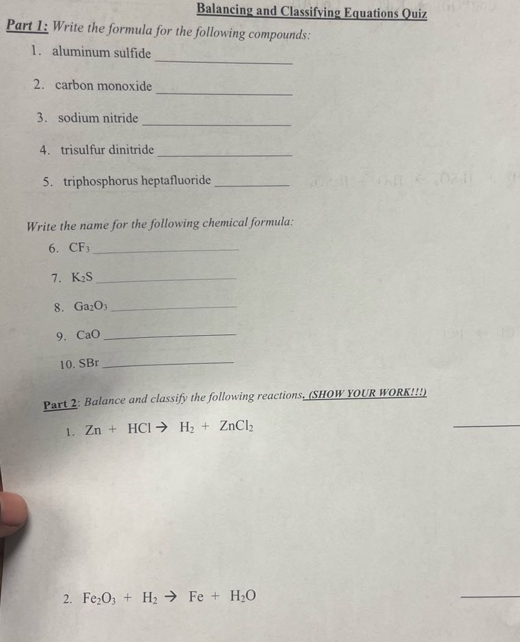 balancing and classifying equations quiz\npart 1: write the formula for the following compounds:\n1. aluminum sulfide \n2. carbon monoxide \n3. sodium nitride \n4. trisulfur dinitride \n5. triphosphorus heptafluoride \n\nwrite the name for the following chemical formula:\n6. cf₃ \n7. k₂s \n8. ga₂o₃ \n9. cao \n10. sbr \n\npart 2: balance and classify the following reactions. (show your work!!!)\n1. zn + hcl → h₂ + zncl₂\n2. fe₂o₃ + h₂ → fe + h₂o