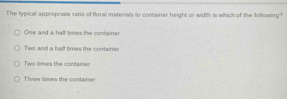 the typical appropriate ratio of floral materials to container height or width is which of the following?\none and a half times the container\ntwo and a half times the container\ntwo times the container\nthree times the container
