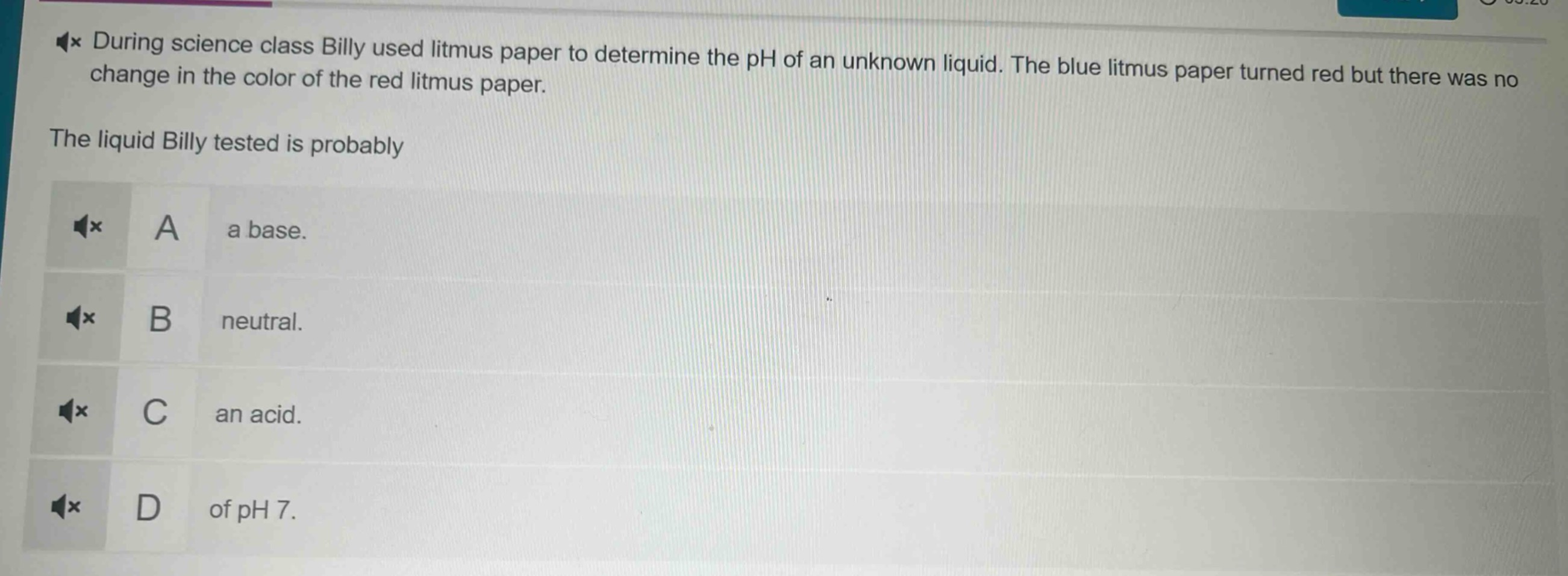 during science class billy used litmus paper to determine the ph of an unknown liquid. the blue litmus paper turned red but there was no change in the color of the red litmus paper. the liquid billy tested is probably a a base. b neutral. c an acid. d of ph 7.