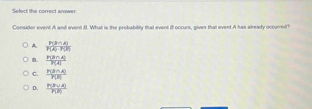 select the correct answer.\nconsider event a and event b. what is the probability that event b occurs, given that event a has already occurred?\na. $\frac{p(bcap a)}{p(a)cdot p(b)}$\nb. $\frac{p(bcap a)}{p(a)}$\nc. $\frac{p(bcap a)}{p(b)}$\nd. $\frac{p(bcup a)}{p(b)}$