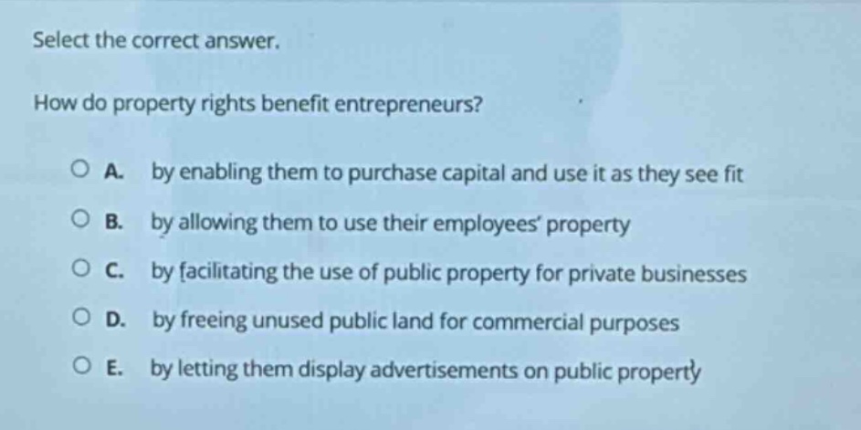 select the correct answer.\nhow do property rights benefit entrepreneurs?\n○ a. by enabling them to purchase capital and use it as they see fit\n○ b. by allowing them to use their employees property\n○ c. by facilitating the use of public property for private businesses\n○ d. by freeing unused public land for commercial purposes\n○ e. by letting them display advertisements on public property