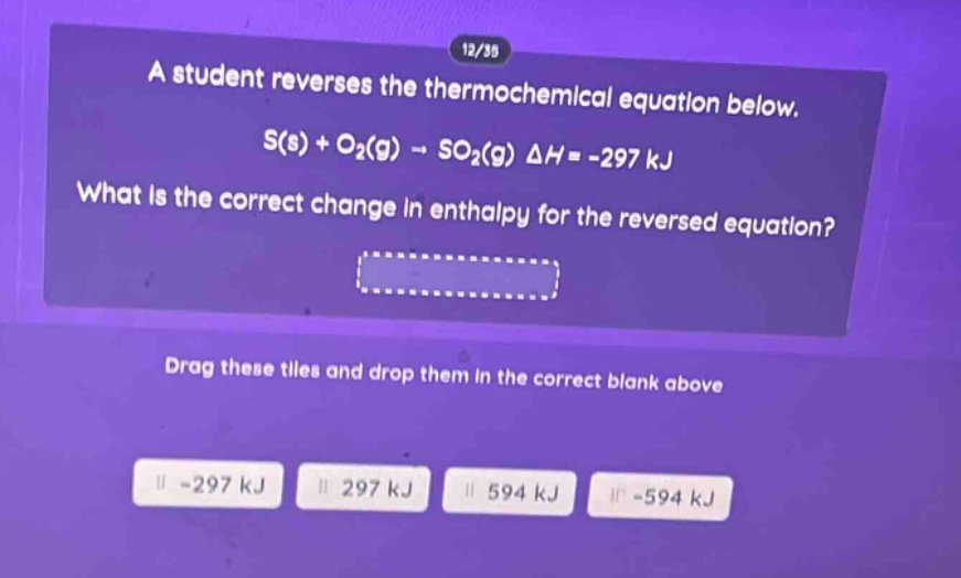 a student reverses the thermochemical equation below. s(s) + o₂(g) → so₂(g) δh = -297 kj what is the correct change in enthalpy for the reversed equation? drag these tiles and drop them in the correct blank above -297 kj 297 kj 594 kj -594 kj