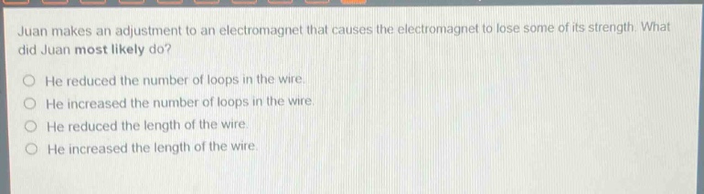 juan makes an adjustment to an electromagnet that causes the electromagnet to lose some of its strength. what did juan most likely do?\no he reduced the number of loops in the wire.\no he increased the number of loops in the wire.\no he reduced the length of the wire.\no he increased the length of the wire.