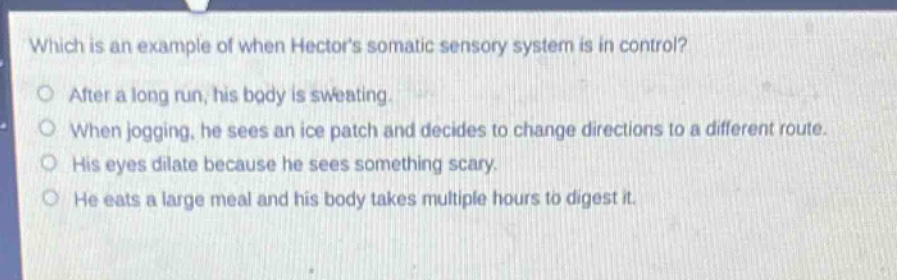 which is an example of when hectors somatic sensory system is in control?\no after a long run, his body is sweating.\no when jogging, he sees an ice patch and decides to change directions to a different route.\no his eyes dilate because he sees something scary.\no he eats a large meal and his body takes multiple hours to digest it.
