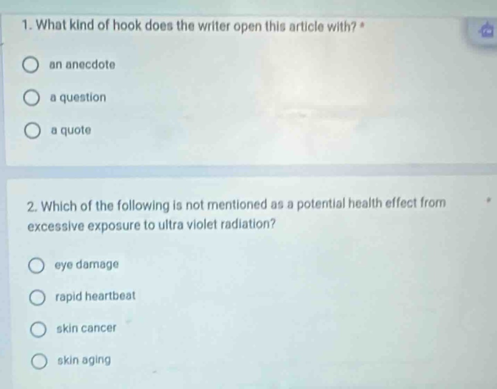 1. what kind of hook does the writer open this article with? *\n○ an anecdote\n○ a question\n○ a quote\n\n2. which of the following is not mentioned as a potential health effect from excessive exposure to ultra violet radiation?\n○ eye damage\n○ rapid heartbeat\n○ skin cancer\n○ skin aging