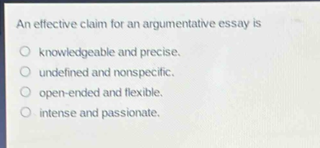 an effective claim for an argumentative essay is\n○ knowledgeable and precise.\n○ undefined and nonspecific.\n○ open - ended and flexible.\n○ intense and passionate.