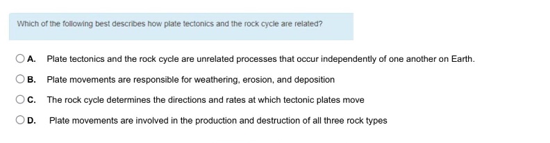 which of the following best describes how plate tectonics and the rock cycle are related?\na. plate tectonics and the rock cycle are unrelated processes that occur independently of one another on earth.\nb. plate movements are responsible for weathering, erosion, and deposition\nc. the rock cycle determines the directions and rates at which tectonic plates move\nd. plate movements are involved in the production and destruction of all three rock types