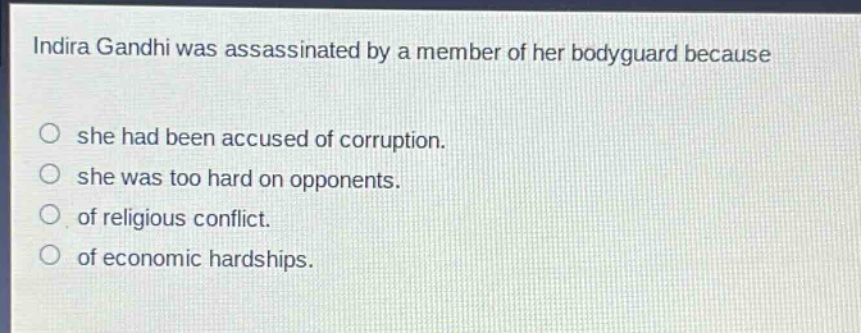 indira gandhi was assassinated by a member of her bodyguard because\no she had been accused of corruption.\no she was too hard on opponents.\no of religious conflict.\no of economic hardships.