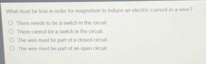 what must be true in order for magnetism to induce an electric current in a wire?\no there needs to be a switch in the circuit.\no there cannot be a switch in the circuit.\no the wire must be part of a closed circuit.\no the wire must be part of an open circuit.