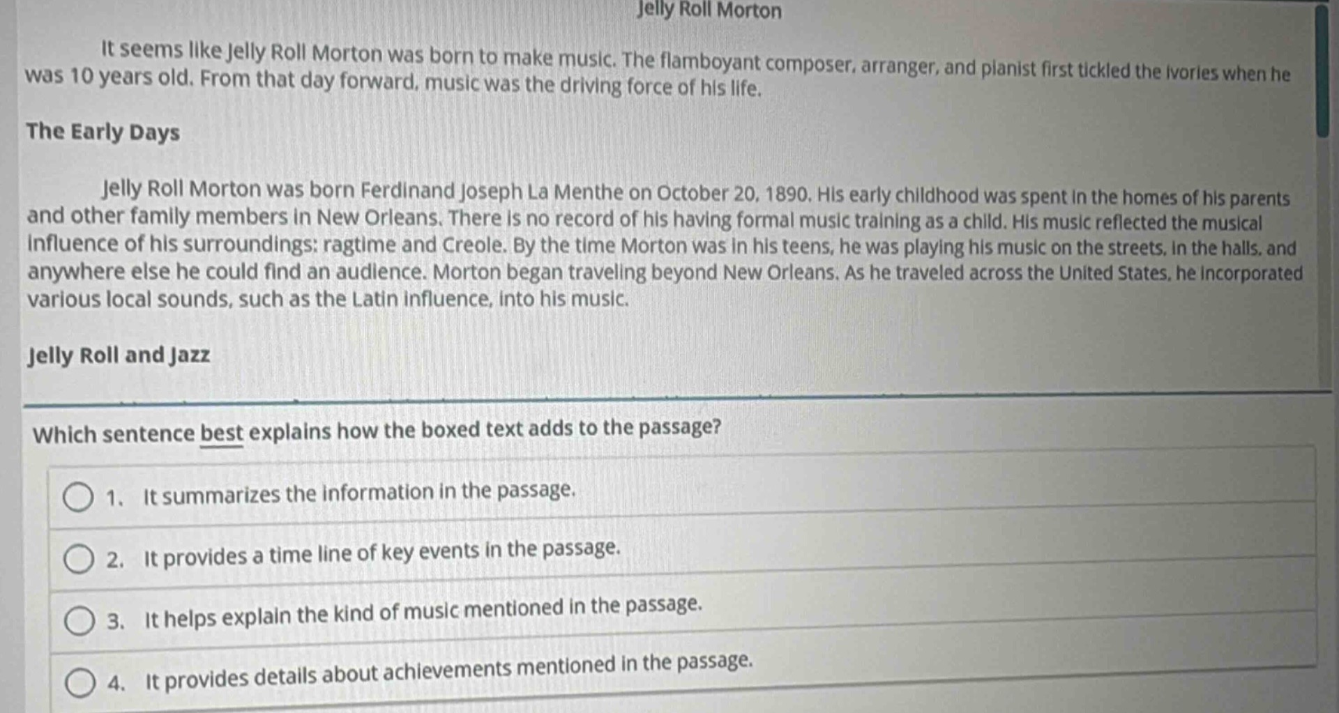 jelly roll morton\nit seems like jelly roll morton was born to make music. the flamboyant composer, arranger, and pianist first tickled the ivories when he was 10 years old. from that day forward, music was the driving force of his life.\nthe early days\njelly roll morton was born ferdinand joseph la menthe on october 20, 1890. his early childhood was spent in the homes of his parents and other family members in new orleans. there is no record of his having formal music training as a child. his music reflected the musical influence of his surroundings: ragtime and creole. by the time morton was in his teens, he was playing his music on the streets, in the halls, and anywhere else he could find an audience. morton began traveling beyond new orleans. as he traveled across the united states, he incorporated various local sounds, such as the latin influence, into his music.\njelly roll and jazz\nwhich sentence best explains how the boxed text adds to the passage?\n1. it summarizes the information in the passage.\n2. it provides a time line of key events in the passage.\n3. it helps explain the kind of music mentioned in the passage.\n4. it provides details about achievements mentioned in the passage.