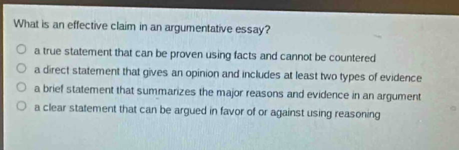 what is an effective claim in an argumentative essay?\no a true statement that can be proven using facts and cannot be countered\no a direct statement that gives an opinion and includes at least two types of evidence\no a brief statement that summarizes the major reasons and evidence in an argument\no a clear statement that can be argued in favor of or against using reasoning
