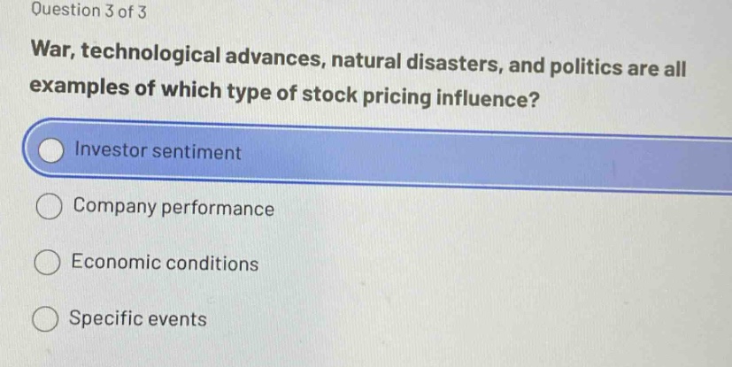 question 3 of 3\nwar, technological advances, natural disasters, and politics are all examples of which type of stock pricing influence?\ninvestor sentiment\ncompany performance\neconomic conditions\nspecific events