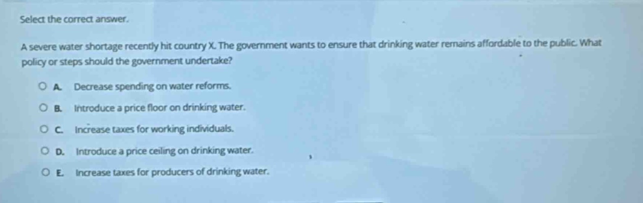 select the correct answer.\na severe water shortage recently hit country x. the government wants to ensure that drinking water remains affordable to the public. what policy or steps should the government undertake?\n○ a. decrease spending on water reforms.\n○ b. introduce a price floor on drinking water.\n○ c. increase taxes for working individuals.\n○ d. introduce a price ceiling on drinking water.\n○ e. increase taxes for producers of drinking water.