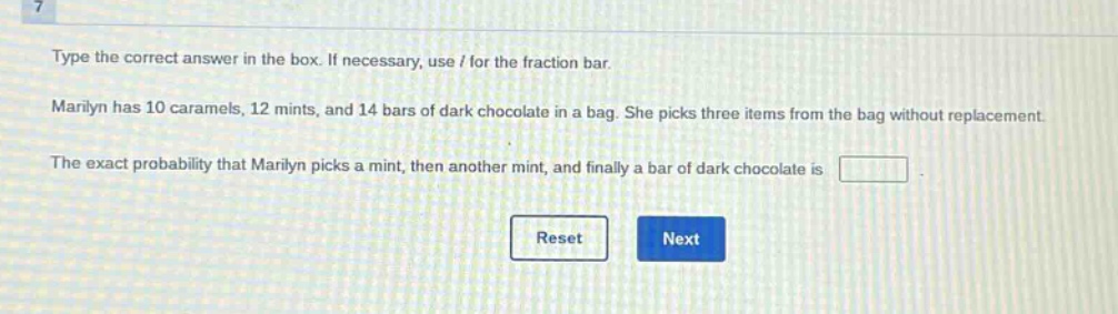 type the correct answer in the box. if necessary, use / for the fraction bar. marilyn has 10 caramels, 12 mints, and 14 bars of dark chocolate in a bag. she picks three items from the bag without replacement. the exact probability that marilyn picks a mint, then another mint, and finally a bar of dark chocolate is