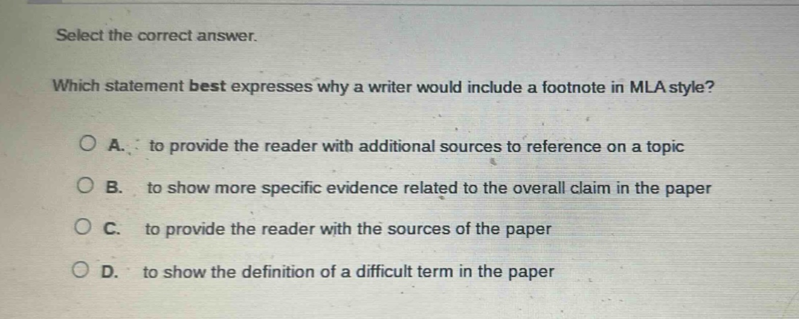 select the correct answer. which statement best expresses why a writer would include a footnote in mla style? a. to provide the reader with additional sources to reference on a topic b. to show more specific evidence related to the overall claim in the paper c. to provide the reader with the sources of the paper d. to show the definition of a difficult term in the paper