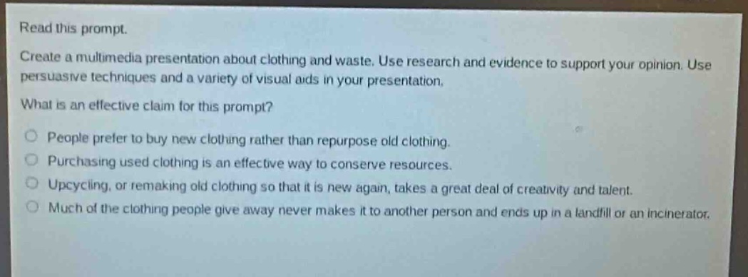 read this prompt.\ncreate a multimedia presentation about clothing and waste. use research and evidence to support your opinion. use persuasive techniques and a variety of visual aids in your presentation.\nwhat is an effective claim for this prompt?\no people prefer to buy new clothing rather than repurpose old clothing.\no purchasing used clothing is an effective way to conserve resources.\no upcycling, or remaking old clothing so that it is new again, takes a great deal of creativity and talent.\no much of the clothing people give away never makes it to another person and ends up in a landfill or an incinerator.