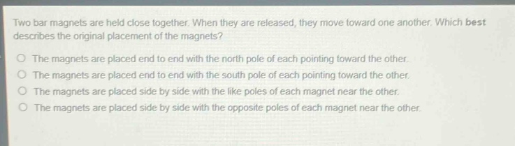 two bar magnets are held close together. when they are released, they move toward one another. which best describes the original placement of the magnets?\nthe magnets are placed end to end with the north pole of each pointing toward the other.\nthe magnets are placed end to end with the south pole of each pointing toward the other.\nthe magnets are placed side by side with the like poles of each magnet near the other.\nthe magnets are placed side by side with the opposite poles of each magnet near the other.
