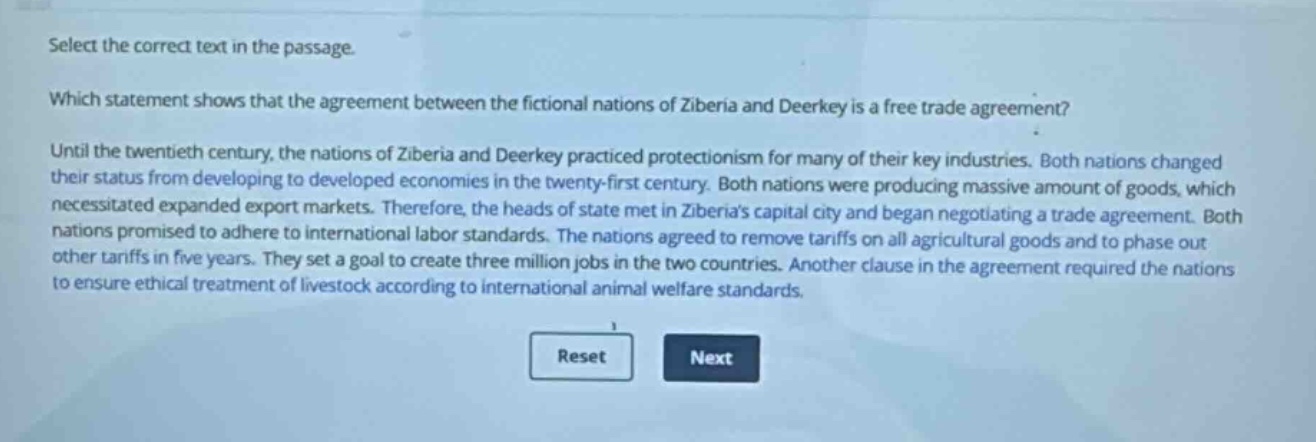 select the correct text in the passage.\nwhich statement shows that the agreement between the fictional nations of ziberia and deerkey is a free trade agreement?\nuntil the twentieth century, the nations of ziberia and deerkey practiced protectionism for many of their key industries. both nations changed their status from developing to developed economies in the twenty - first century. both nations were producing massive amount of goods, which necessitated expanded export markets. therefore, the heads of state met in ziberias capital city and began negotiating a trade agreement. both nations promised to adhere to international labor standards. the nations agreed to remove tariffs on all agricultural goods and to phase out other tariffs in five years. they set a goal to create three million jobs in the two countries. another clause in the agreement required the nations to ensure ethical treatment of livestock according to international animal welfare standards.