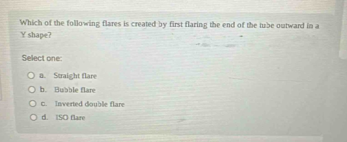 which of the following flares is created by first flaring the end of the tube outward in a y shape?\nselect one:\n○ a. straight flare\n○ b. bubble flare\n○ c. inverted double flare\n○ d. iso flare