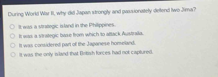 during world war ii, why did japan strongly and passionately defend iwo jima?\no it was a strategic island in the philippines.\no it was a strategic base from which to attack australia.\no it was considered part of the japanese homeland.\no it was the only island that british forces had not captured.