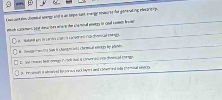 coal contains chemical energy and is an important energy resource for generating electricity. which statement best describes where the chemical energy in coal comes from?\na. natural gas in earths crust is converted into chemical energy.\nb. energy from the sun is changed into chemical energy by plants.\nc. soil creates heat energy in rock that is converted into chemical energy.\nd. petroleum is absorbed by porous rock layers and converted into chemical energy.