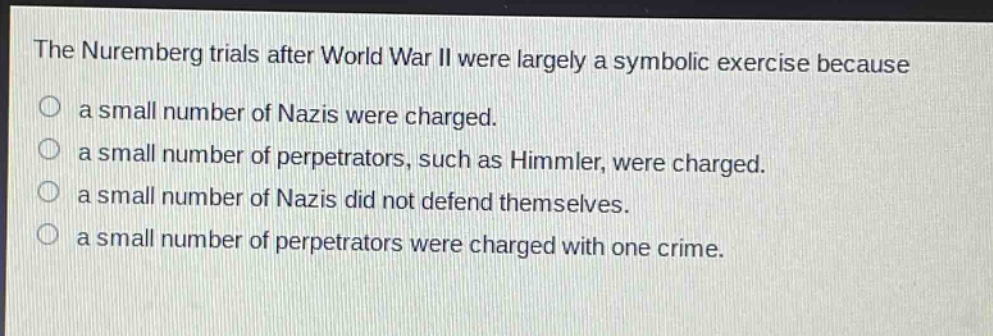 the nuremberg trials after world war ii were largely a symbolic exercise because\na small number of nazis were charged.\na small number of perpetrators, such as himmler, were charged.\na small number of nazis did not defend themselves.\na small number of perpetrators were charged with one crime.