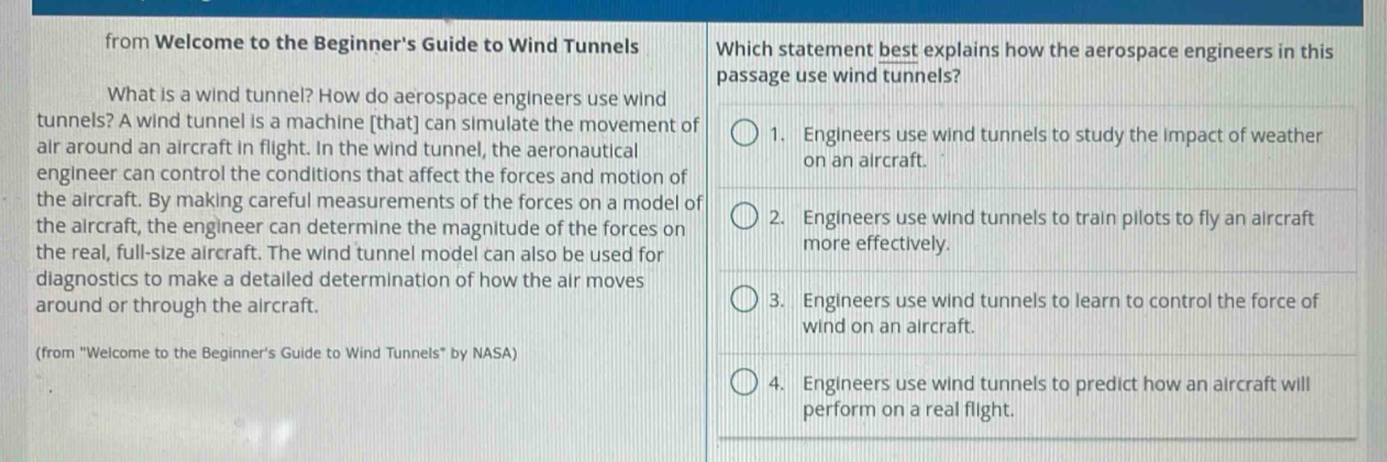 from welcome to the beginners guide to wind tunnels\nwhat is a wind tunnel? how do aerospace engineers use wind tunnels? a wind tunnel is a machine that can simulate the movement of air around an aircraft in flight. in the wind tunnel, the aeronautical engineer can control the conditions that affect the forces and motion of the aircraft. by making careful measurements of the forces on a model of the aircraft, the engineer can determine the magnitude of the forces on the real, full - size aircraft. the wind tunnel model can also be used for diagnostics to make a detailed determination of how the air moves around or through the aircraft.\n(from \welcome to the beginners guide to wind tunnels\ by nasa)\nwhich statement best explains how the aerospace engineers in this passage use wind tunnels?\n1. engineers use wind tunnels to study the impact of weather on an aircraft.\n2. engineers use wind tunnels to train pilots to fly an aircraft more effectively.\n3. engineers use wind tunnels to learn to control the force of wind on an aircraft.\n4. engineers use wind tunnels to predict how an aircraft will perform on a real flight.