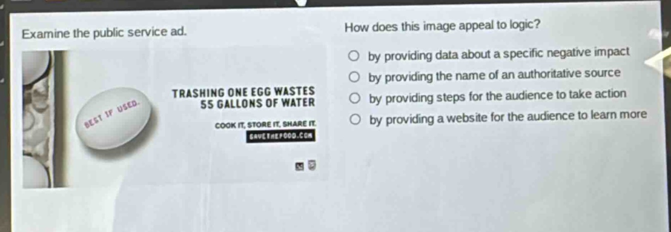 examine the public service ad. how does this image appeal to logic? by providing data about a specific negative impact by providing the name of an authoritative source by providing steps for the audience to take action by providing a website for the audience to learn more trashing one egg wastes 55 gallons of water cook it, store it, share it savethefood.com