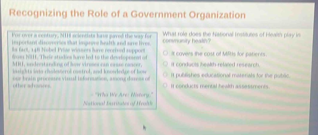recognizing the role of a government organization\nfor over a century, nih scientists have paved the way for important discoveries that improve health and save lives. in fact, 148 nobel prize winners have received support from nih. their studies have led to the development of mri, understanding the causes of cancer, insights into cholesterol control, and knowledge of how our brain processes visual information, among dozens of other advances.\n\who we are: history,\ national institutes of health\nwhat role does the national institutes of health play in community health?\nit covers the cost of mris for patients.\nit conducts health - related research.\nit publishes educational materials for the public.\nit conducts mental health assessments.