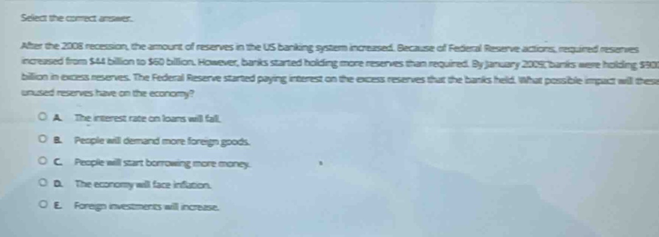 select the correct answer.\nafter the 2008 recession, the amount of reserves in the us banking system increased. because of federal reserve actions, required reserves increased from $44 billion to $60 billion. however, banks started holding more reserves than required. by january 2009, banks were holding $900 billion in excess reserves. the federal reserve started paying interest on the excess reserves that the banks held. what possible impact will these unused reserves have on the economy?\n\na. the interest rate on loans will fall.\nb. people will demand more foreign goods.\nc. people will start borrowing more money.\nd. the economy will face inflation.\ne. foreign investments will increase.