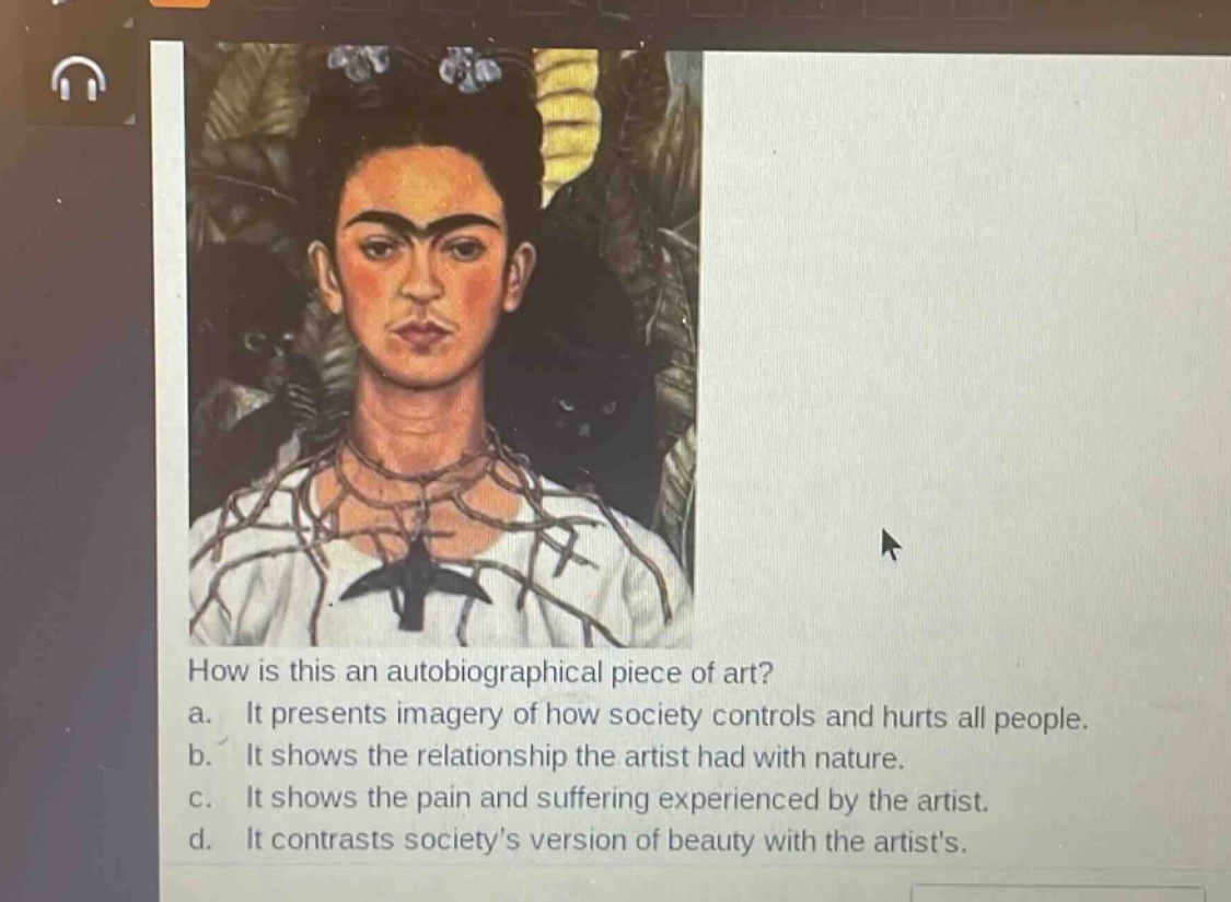 how is this an autobiographical piece of art?\na. it presents imagery of how society controls and hurts all people.\nb. it shows the relationship the artist had with nature.\nc. it shows the pain and suffering experienced by the artist.\nd. it contrasts societys version of beauty with the artists.