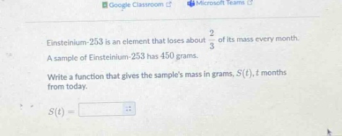 einsteinium - 253 is an element that loses about $\frac{2}{3}$ of its mass every month. a sample of einsteinium - 253 has 450 grams. write a function that gives the samples mass in grams, $s(t)$, $t$ months from today. $s(t)=$