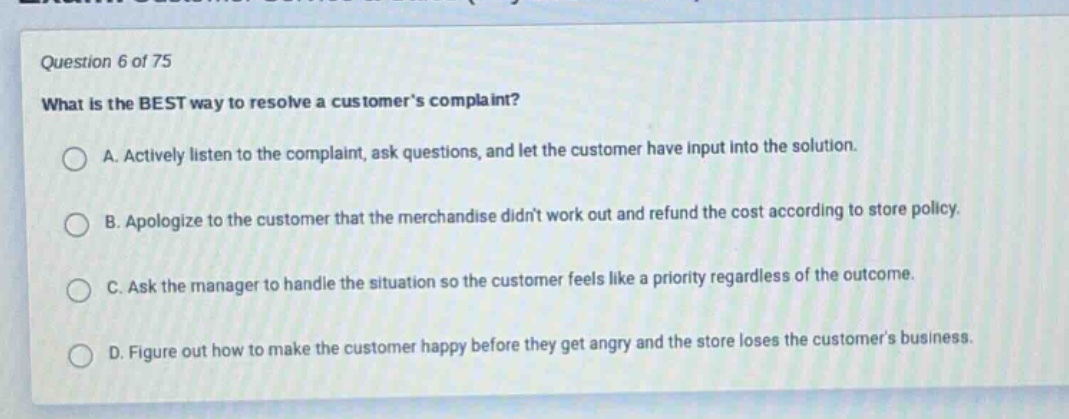 question 6 of 75\nwhat is the best way to resolve a customers complaint?\na. actively listen to the complaint, ask questions, and let the customer have input into the solution.\nb. apologize to the customer that the merchandise didnt work out and refund the cost according to store policy.\nc. ask the manager to handle the situation so the customer feels like a priority regardless of the outcome.\nd. figure out how to make the customer happy before they get angry and the store loses the customers business.