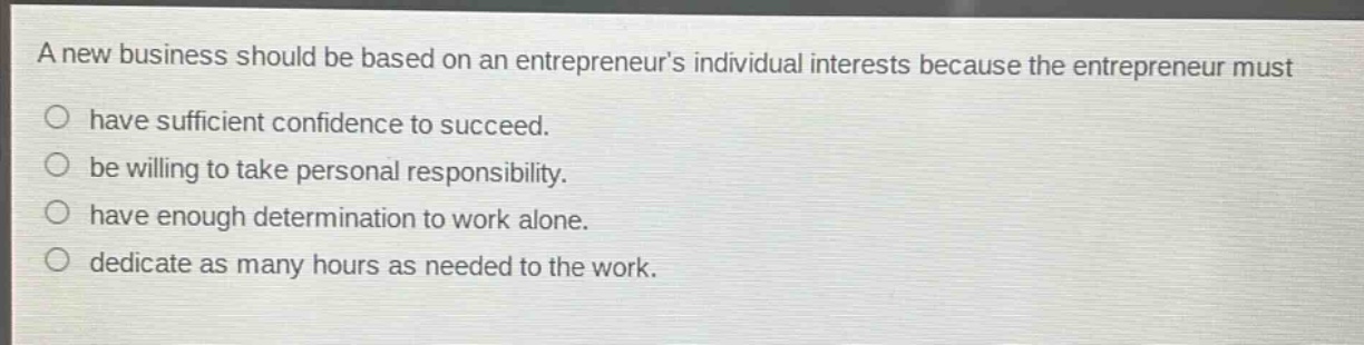 a new business should be based on an entrepreneurs individual interests because the entrepreneur must\no have sufficient confidence to succeed.\no be willing to take personal responsibility.\no have enough determination to work alone.\no dedicate as many hours as needed to the work.