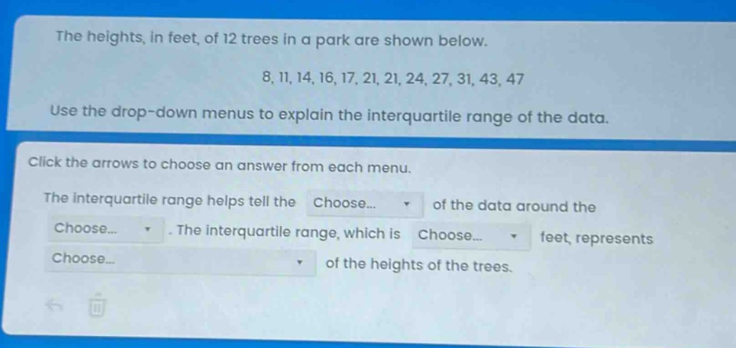 the heights, in feet, of 12 trees in a park are shown below.\n8, 11, 14, 16, 17, 21, 21, 24, 27, 31, 43, 47\nuse the drop - down menus to explain the interquartile range of the data.\nclick the arrows to choose an answer from each menu.\nthe interquartile range helps tell the choose... of the data around the choose... . the interquartile range, which is choose... feet, represents choose... of the heights of the trees.