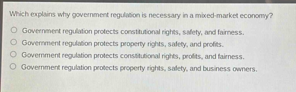 which explains why government regulation is necessary in a mixed - market economy?\no government regulation protects constitutional rights, safety, and fairness.\no government regulation protects property rights, safety, and profits.\no government regulation protects constitutional rights, profits, and fairness.\no government regulation protects property rights, safety, and business owners.