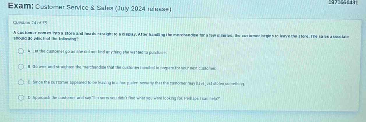 exam: customer service & sales (july 2024 release)\nquestion 14 of 75\na customer comes into a store and heads straight to a display. after handling the merchandise for a few minutes, the customer begins to leave the store. the sales associate should do which of the following?\na. let the customer go as she did not find anything she wanted to purchase.\nb. go over and straighten the merchandise that the customer handled to prepare for your next customer.\nc. since the customer appeared to be leaving in a hurry, alert security that the customer may have just stolen something.\nd. approach the customer and say \im sorry you didnt find what you were looking for. perhaps i can help?\