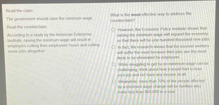 read the claim. the government should raise the minimum wage. read the counter - claim. according to a study by the american enterprise institute, raising the minimum wage will result in employers cutting their employees hours and cutting some jobs altogether. what is the most effective way to address the counterclaim? however, the economic policy institute shows that raising the minimum wage will expand the economy so that there will be one hundred thousand new jobs. in fact, the research shows that the poorest workers will suffer the most because their jobs are the most likely to be eliminated by employers. while struggling to get by on minimum wage can be challenging, think about how it would feel to lose your job and not have any income at all. meanwhile, more than 70% of the people affected by a minimum wage change will be families who make less than $60,000 in a year.