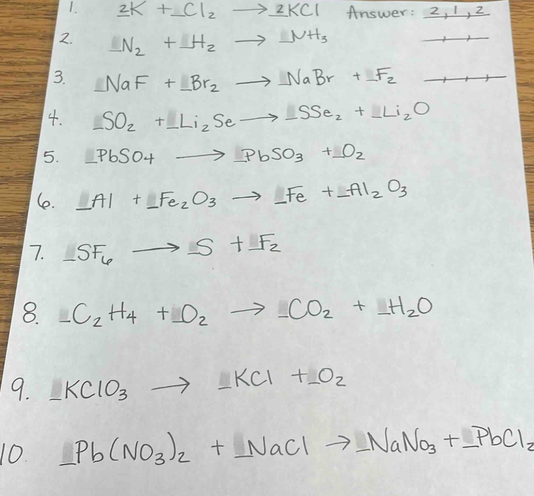 1. 2k + cl₂ → 2kcl answer: 2,1,2\n2. n₂ + h₂ → nh₃\n3. naf + br₂ → nabr + f₂\n4. so₂ + li₂se → sse₂ + li₂o\n5. pbso₄ → pbso₃ + o₂\n6. al + fe₂o₃ → fe + al₂o₃\n7. sf₆ → s + f₂\n8. c₂h₄ + o₂ → co₂ + h₂o\n9. kclo₃ → kcl + o₂\n10. pb(no₃)₂ + nacl → nano₃ + pbcl₂