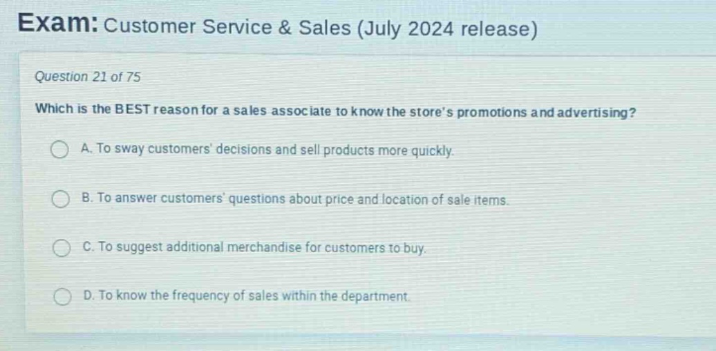 exam: customer service & sales (july 2024 release)\nquestion 21 of 75\nwhich is the best reason for a sales associate to know the stores promotions and advertising?\na. to sway customers decisions and sell products more quickly.\nb. to answer customers questions about price and location of sale items.\nc. to suggest additional merchandise for customers to buy.\nd. to know the frequency of sales within the department.