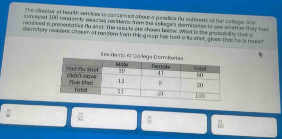 the director of health services is concerned about a possible flu outbreak at her college. she surveyed 100 randomly - selected residents from the colleges dormitories to see whether they had received a preventative flu shot. the results are shown below. what is the probability that a dormitory resident chosen at random from this group has had a flu shot, given that he is male?\n\nresidents at college dormitories\n| | male | female | total |\n|--|--|--|--|\n| had flu shot | 39 | 41 | 80 |\n| didnt have flue shot | 12 | 8 | 20 |\n| total | 51 | 49 | 100 |